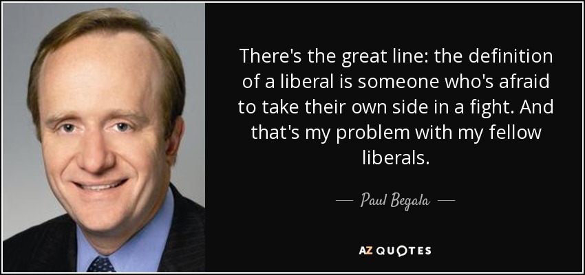 There's the great line: the definition of a liberal is someone who's afraid to take their own side in a fight. And that's my problem with my fellow liberals. - Paul Begala