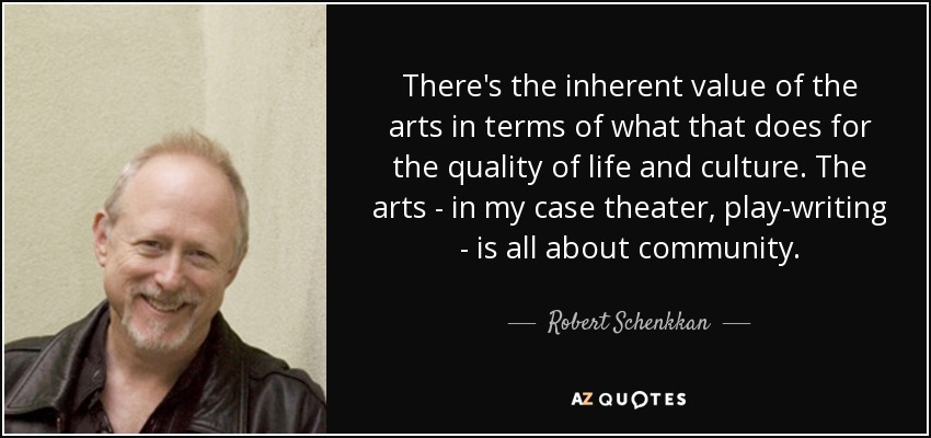 There's the inherent value of the arts in terms of what that does for the quality of life and culture. The arts - in my case theater, play-writing - is all about community. - Robert Schenkkan