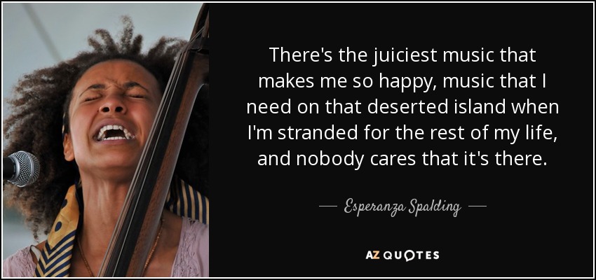 There's the juiciest music that makes me so happy, music that I need on that deserted island when I'm stranded for the rest of my life, and nobody cares that it's there. - Esperanza Spalding