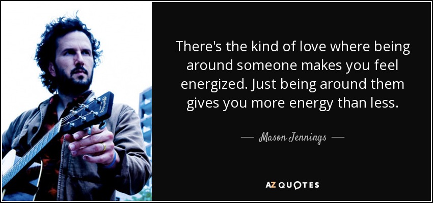 There's the kind of love where being around someone makes you feel energized. Just being around them gives you more energy than less. - Mason Jennings