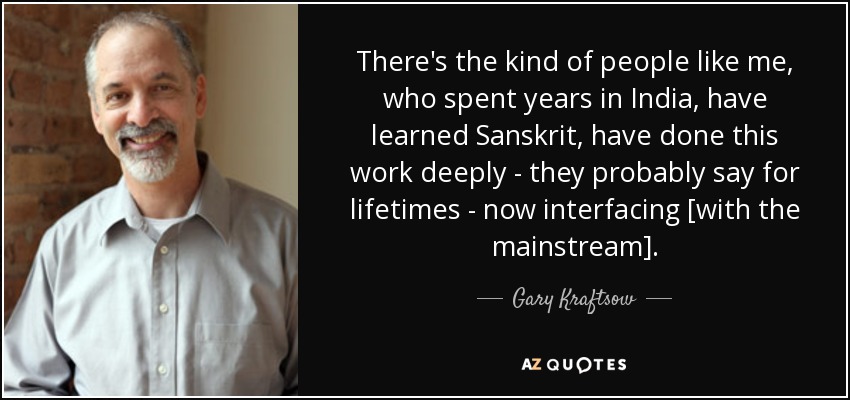 There's the kind of people like me, who spent years in India, have learned Sanskrit, have done this work deeply - they probably say for lifetimes - now interfacing [with the mainstream]. - Gary Kraftsow