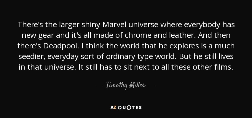 There's the larger shiny Marvel universe where everybody has new gear and it's all made of chrome and leather. And then there's Deadpool. I think the world that he explores is a much seedier, everyday sort of ordinary type world. But he still lives in that universe. It still has to sit next to all these other films. - Timothy Miller