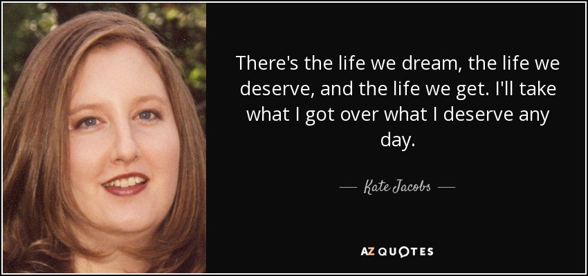 There's the life we dream, the life we deserve, and the life we get. I'll take what I got over what I deserve any day. - Kate Jacobs