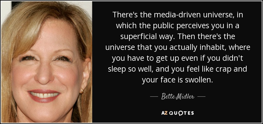 There's the media-driven universe, in which the public perceives you in a superficial way. Then there's the universe that you actually inhabit, where you have to get up even if you didn't sleep so well, and you feel like crap and your face is swollen. - Bette Midler