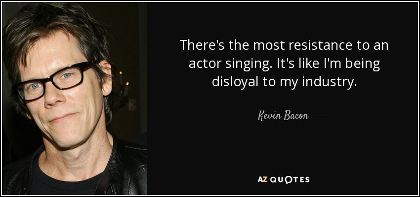 There's the most resistance to an actor singing. It's like I'm being disloyal to my industry. - Kevin Bacon