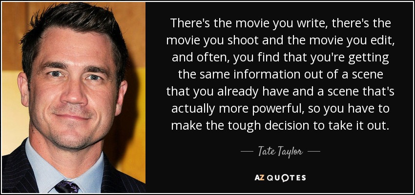 There's the movie you write, there's the movie you shoot and the movie you edit, and often, you find that you're getting the same information out of a scene that you already have and a scene that's actually more powerful, so you have to make the tough decision to take it out. - Tate Taylor