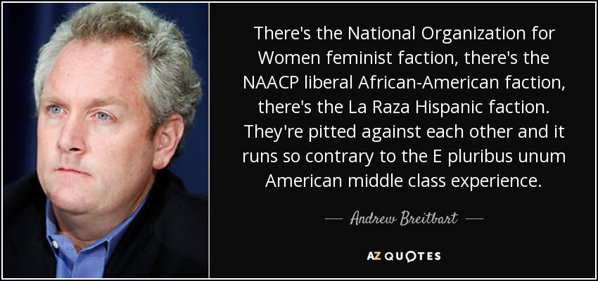 There's the National Organization for Women feminist faction, there's the NAACP liberal African-American faction, there's the La Raza Hispanic faction. They're pitted against each other and it runs so contrary to the E pluribus unum American middle class experience. - Andrew Breitbart