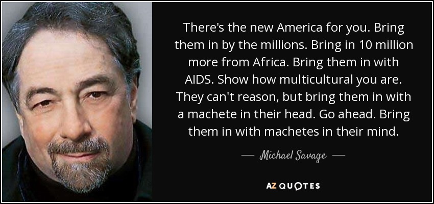 There's the new America for you. Bring them in by the millions. Bring in 10 million more from Africa. Bring them in with AIDS. Show how multicultural you are. They can't reason, but bring them in with a machete in their head. Go ahead. Bring them in with machetes in their mind. - Michael Savage
