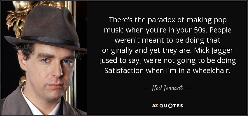 There's the paradox of making pop music when you're in your 50s. People weren't meant to be doing that originally and yet they are. Mick Jagger [used to say] we're not going to be doing Satisfaction when I'm in a wheelchair. - Neil Tennant