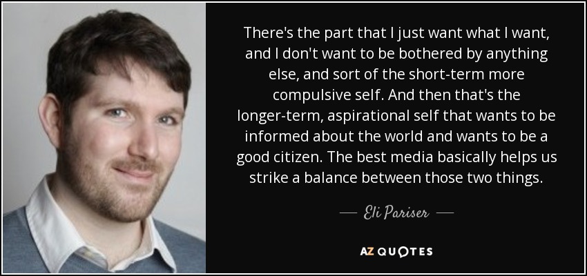 There's the part that I just want what I want, and I don't want to be bothered by anything else, and sort of the short-term more compulsive self. And then that's the longer-term, aspirational self that wants to be informed about the world and wants to be a good citizen. The best media basically helps us strike a balance between those two things. - Eli Pariser