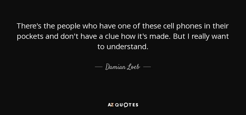 There's the people who have one of these cell phones in their pockets and don't have a clue how it's made. But I really want to understand. - Damian Loeb