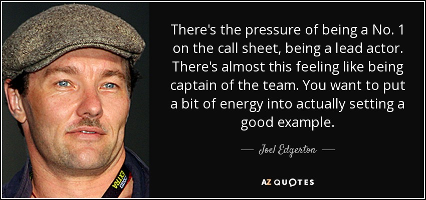 There's the pressure of being a No. 1 on the call sheet, being a lead actor. There's almost this feeling like being captain of the team. You want to put a bit of energy into actually setting a good example. - Joel Edgerton
