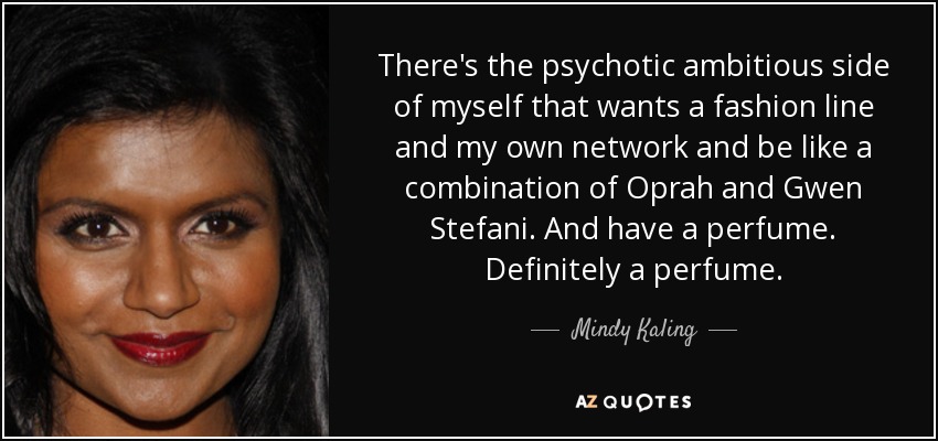 There's the psychotic ambitious side of myself that wants a fashion line and my own network and be like a combination of Oprah and Gwen Stefani. And have a perfume. Definitely a perfume. - Mindy Kaling