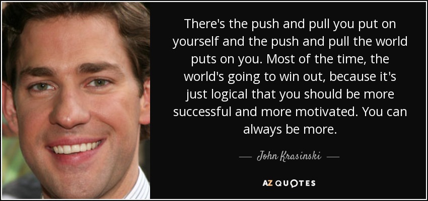There's the push and pull you put on yourself and the push and pull the world puts on you. Most of the time, the world's going to win out, because it's just logical that you should be more successful and more motivated. You can always be more. - John Krasinski