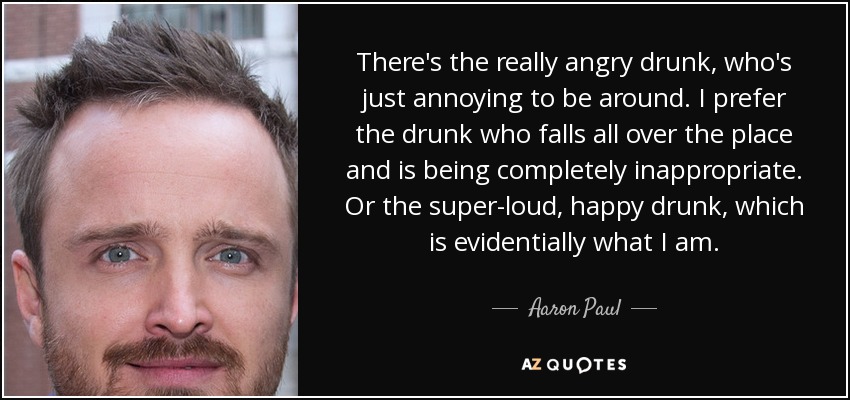 There's the really angry drunk, who's just annoying to be around. I prefer the drunk who falls all over the place and is being completely inappropriate. Or the super-loud, happy drunk, which is evidentially what I am. - Aaron Paul