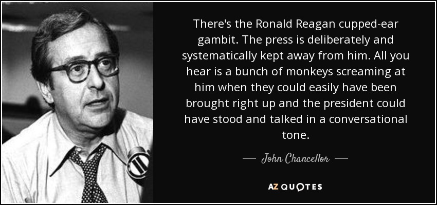 There's the Ronald Reagan cupped-ear gambit. The press is deliberately and systematically kept away from him. All you hear is a bunch of monkeys screaming at him when they could easily have been brought right up and the president could have stood and talked in a conversational tone. - John Chancellor