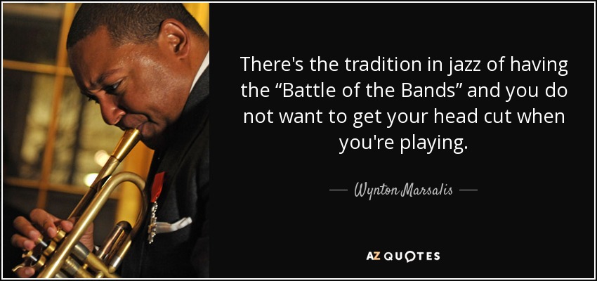 There's the tradition in jazz of having the “Battle of the Bands” and you do not want to get your head cut when you're playing. - Wynton Marsalis