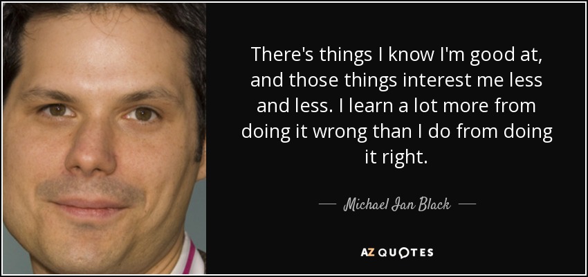 There's things I know I'm good at, and those things interest me less and less. I learn a lot more from doing it wrong than I do from doing it right. - Michael Ian Black