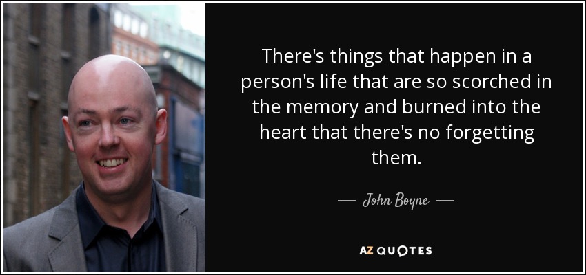 There's things that happen in a person's life that are so scorched in the memory and burned into the heart that there's no forgetting them. - John Boyne