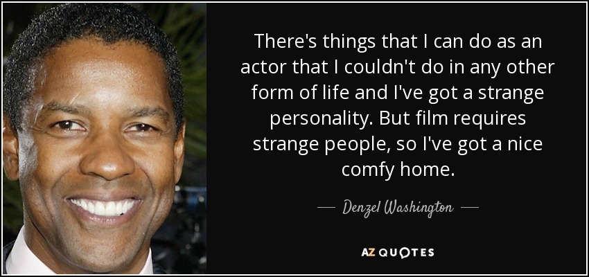 There's things that I can do as an actor that I couldn't do in any other form of life and I've got a strange personality. But film requires strange people, so I've got a nice comfy home. - Denzel Washington