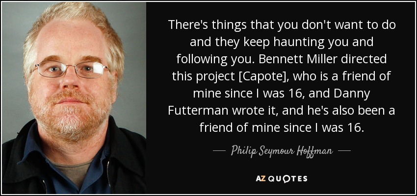There's things that you don't want to do and they keep haunting you and following you. Bennett Miller directed this project [Capote], who is a friend of mine since I was 16, and Danny Futterman wrote it, and he's also been a friend of mine since I was 16. - Philip Seymour Hoffman