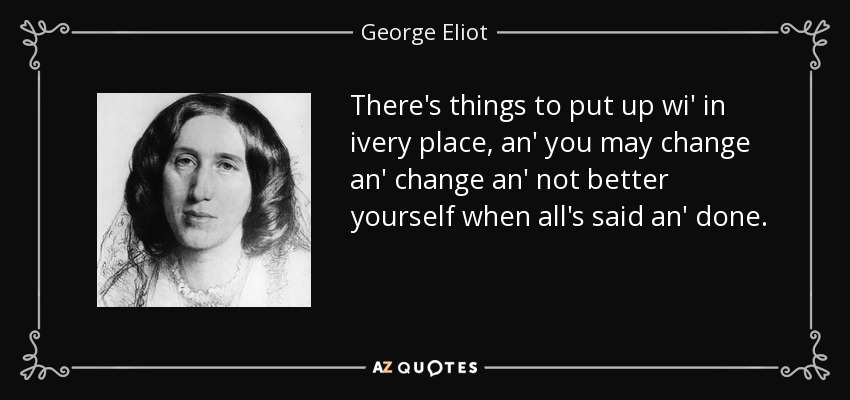 There's things to put up wi' in ivery place, an' you may change an' change an' not better yourself when all's said an' done. - George Eliot