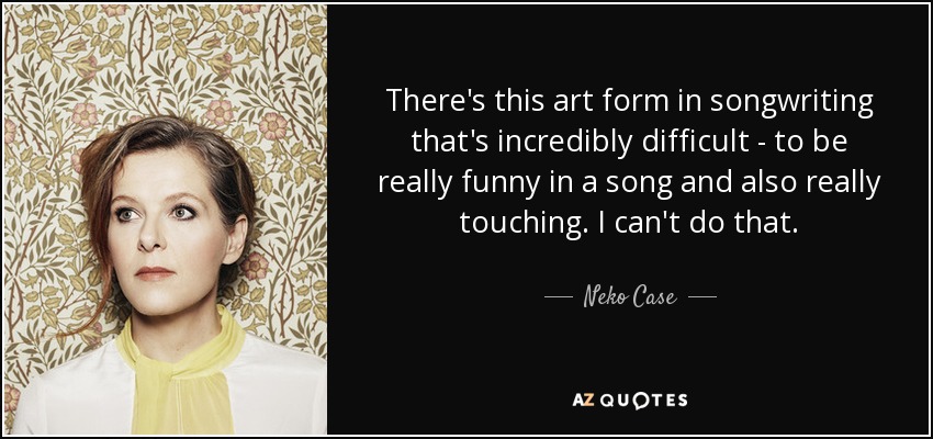 There's this art form in songwriting that's incredibly difficult - to be really funny in a song and also really touching. I can't do that. - Neko Case
