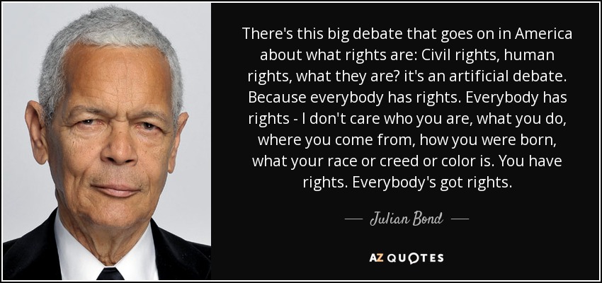 There's this big debate that goes on in America about what rights are: Civil rights, human rights, what they are? it's an artificial debate. Because everybody has rights. Everybody has rights - I don't care who you are, what you do, where you come from, how you were born, what your race or creed or color is. You have rights. Everybody's got rights. - Julian Bond