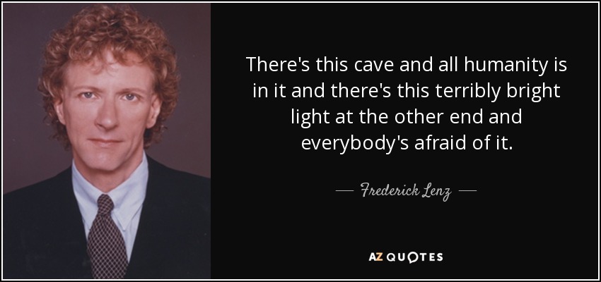 There's this cave and all humanity is in it and there's this terribly bright light at the other end and everybody's afraid of it. - Frederick Lenz