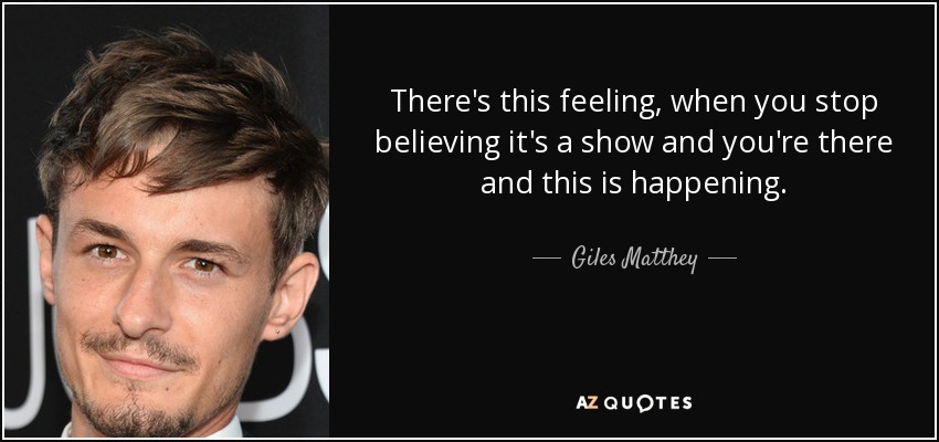 There's this feeling, when you stop believing it's a show and you're there and this is happening. - Giles Matthey