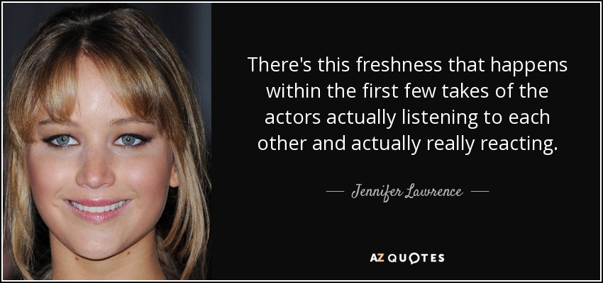 There's this freshness that happens within the first few takes of the actors actually listening to each other and actually really reacting. - Jennifer Lawrence