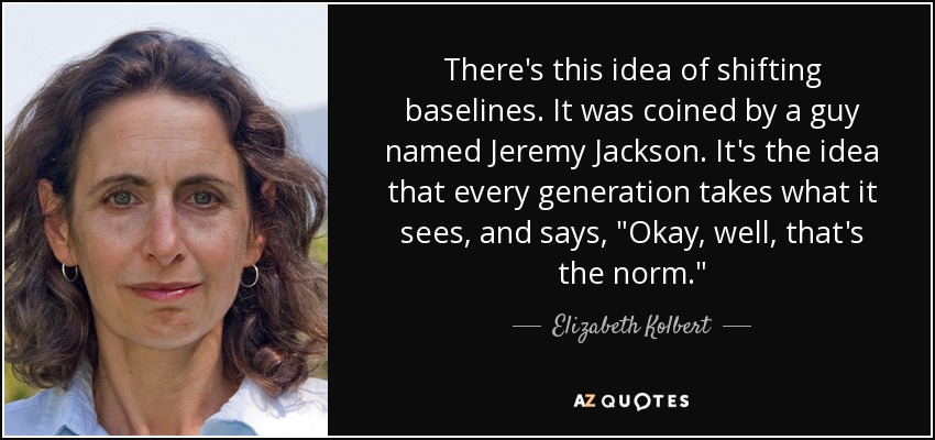 There's this idea of shifting baselines. It was coined by a guy named Jeremy Jackson. It's the idea that every generation takes what it sees, and says, 