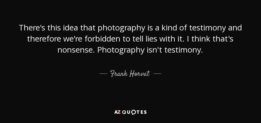 There's this idea that photography is a kind of testimony and therefore we're forbidden to tell lies with it. I think that's nonsense. Photography isn't testimony. - Frank Horvat