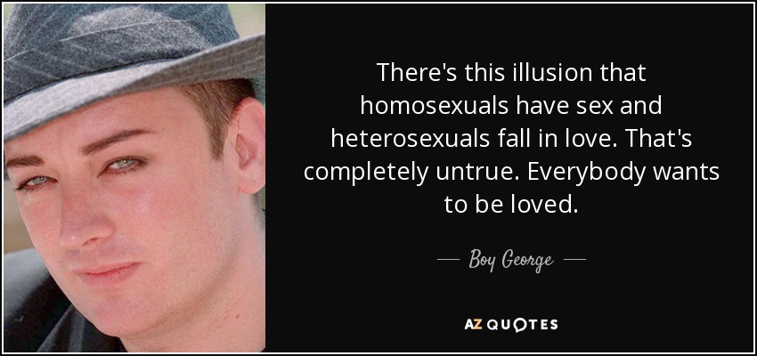 There's this illusion that homosexuals have sex and heterosexuals fall in love. That's completely untrue. Everybody wants to be loved. - Boy George