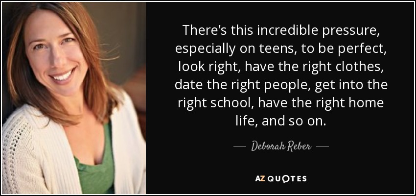 There's this incredible pressure, especially on teens, to be perfect, look right, have the right clothes, date the right people, get into the right school, have the right home life, and so on. - Deborah Reber