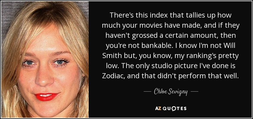 There's this index that tallies up how much your movies have made, and if they haven't grossed a certain amount, then you're not bankable. I know I'm not Will Smith but, you know, my ranking's pretty low. The only studio picture I've done is Zodiac, and that didn't perform that well. - Chloe Sevigny