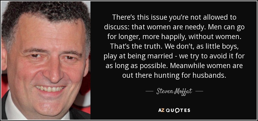 There’s this issue you’re not allowed to discuss: that women are needy. Men can go for longer, more happily, without women. That’s the truth. We don’t, as little boys, play at being married - we try to avoid it for as long as possible. Meanwhile women are out there hunting for husbands. - Steven Moffat