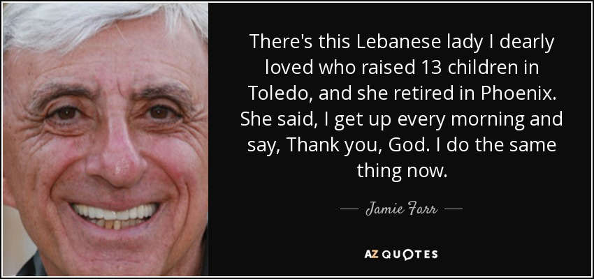 There's this Lebanese lady I dearly loved who raised 13 children in Toledo, and she retired in Phoenix. She said, I get up every morning and say, Thank you, God. I do the same thing now. - Jamie Farr
