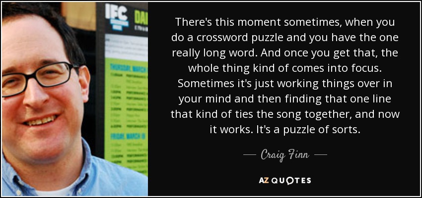 There's this moment sometimes, when you do a crossword puzzle and you have the one really long word. And once you get that, the whole thing kind of comes into focus. Sometimes it's just working things over in your mind and then finding that one line that kind of ties the song together, and now it works. It's a puzzle of sorts. - Craig Finn