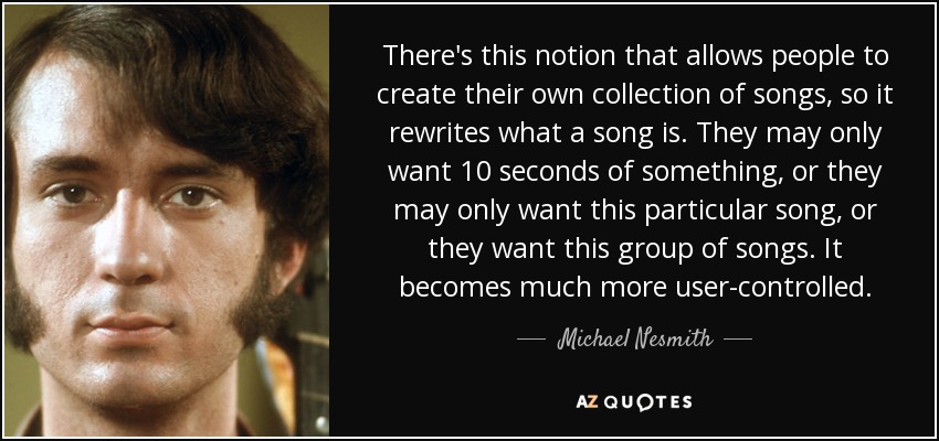 There's this notion that allows people to create their own collection of songs, so it rewrites what a song is. They may only want 10 seconds of something, or they may only want this particular song, or they want this group of songs. It becomes much more user-controlled. - Michael Nesmith