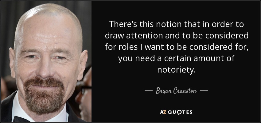 There's this notion that in order to draw attention and to be considered for roles I want to be considered for, you need a certain amount of notoriety. - Bryan Cranston