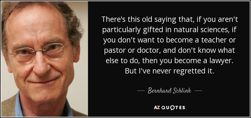 There's this old saying that, if you aren't particularly gifted in natural sciences, if you don't want to become a teacher or pastor or doctor, and don't know what else to do, then you become a lawyer. But I've never regretted it. - Bernhard Schlink