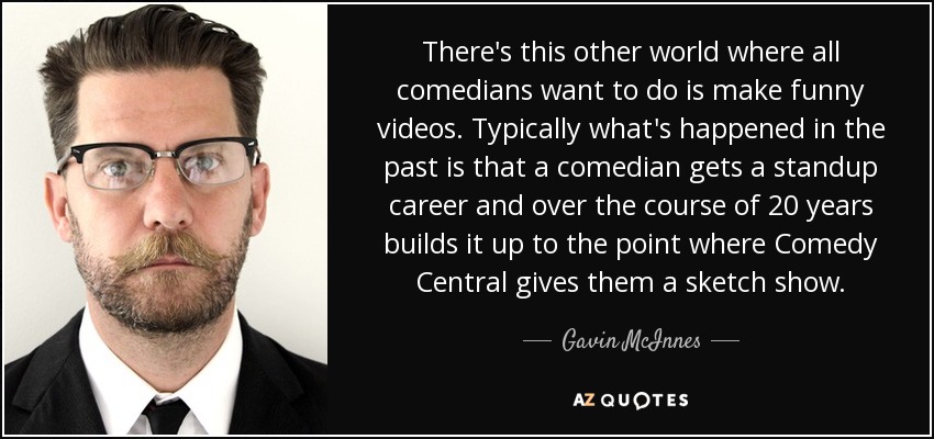 There's this other world where all comedians want to do is make funny videos. Typically what's happened in the past is that a comedian gets a standup career and over the course of 20 years builds it up to the point where Comedy Central gives them a sketch show. - Gavin McInnes