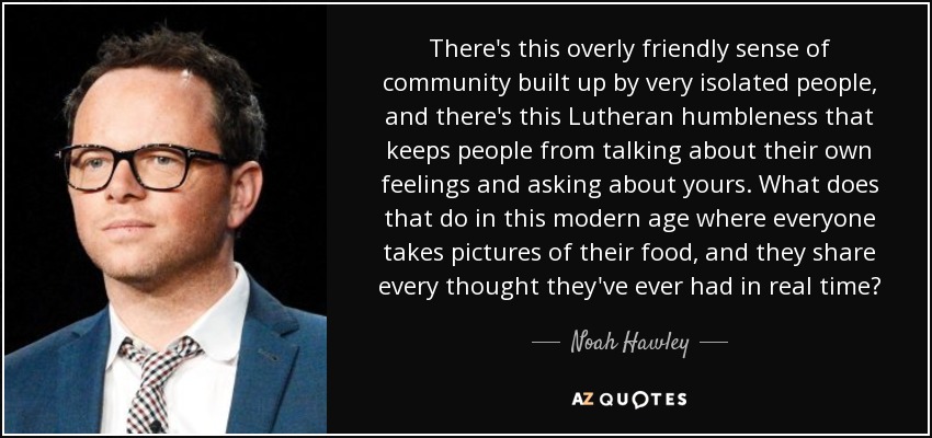 There's this overly friendly sense of community built up by very isolated people, and there's this Lutheran humbleness that keeps people from talking about their own feelings and asking about yours. What does that do in this modern age where everyone takes pictures of their food, and they share every thought they've ever had in real time? - Noah Hawley