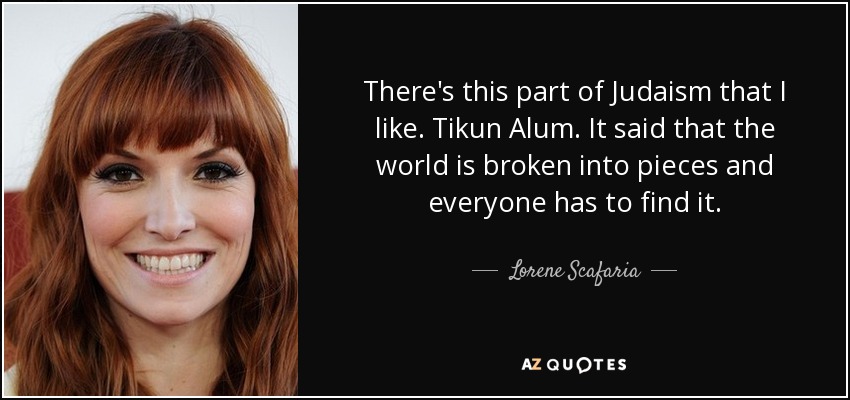 There's this part of Judaism that I like. Tikun Alum. It said that the world is broken into pieces and everyone has to find it. - Lorene Scafaria