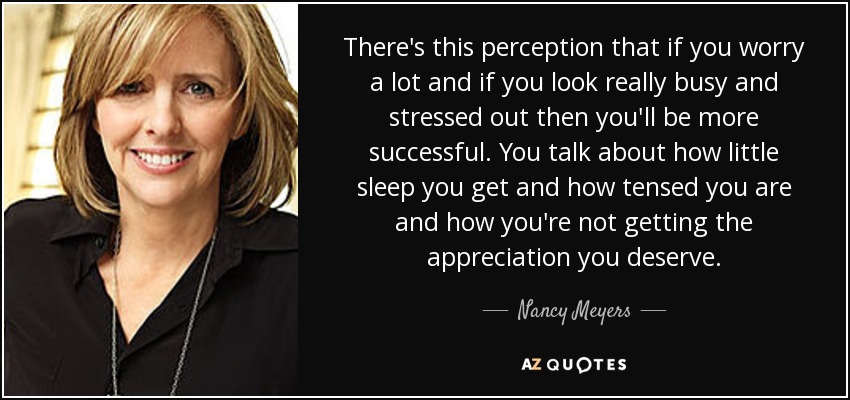 There's this perception that if you worry a lot and if you look really busy and stressed out then you'll be more successful. You talk about how little sleep you get and how tensed you are and how you're not getting the appreciation you deserve. - Nancy Meyers