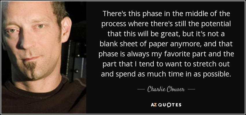 There's this phase in the middle of the process where there's still the potential that this will be great, but it's not a blank sheet of paper anymore, and that phase is always my favorite part and the part that I tend to want to stretch out and spend as much time in as possible. - Charlie Clouser