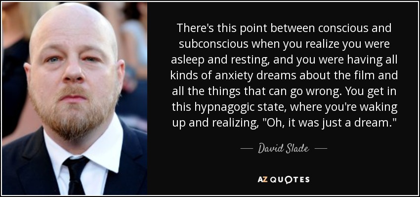 There's this point between conscious and subconscious when you realize you were asleep and resting, and you were having all kinds of anxiety dreams about the film and all the things that can go wrong. You get in this hypnagogic state, where you're waking up and realizing, 