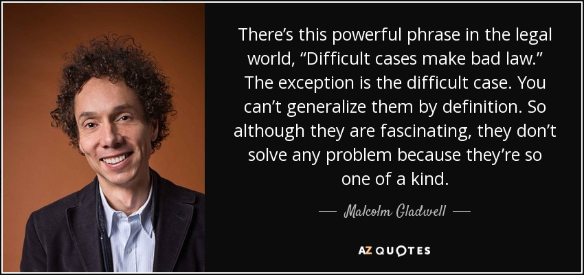 There’s this powerful phrase in the legal world, “Difficult cases make bad law.” The exception is the difficult case. You can’t generalize them by definition. So although they are fascinating, they don’t solve any problem because they’re so one of a kind. - Malcolm Gladwell