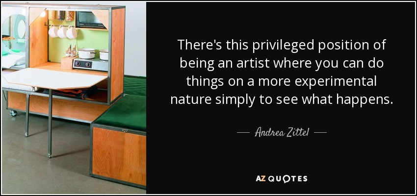 There's this privileged position of being an artist where you can do things on a more experimental nature simply to see what happens. - Andrea Zittel